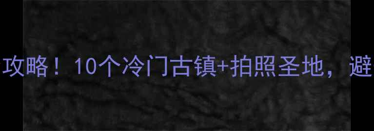 图片 杭州小众古镇全攻略！10个冷门古镇+拍照圣地，避开人潮玩转江南