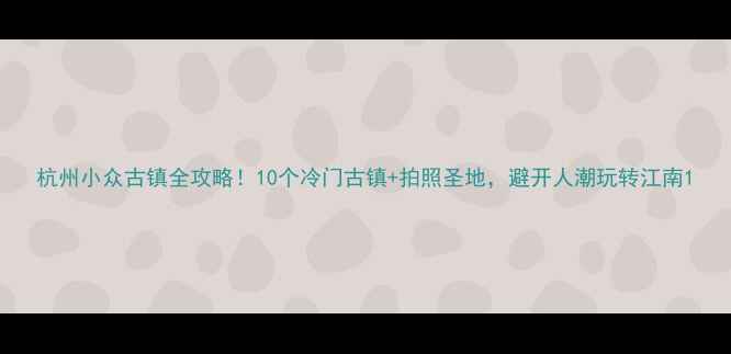 杭州小众古镇全攻略10个冷门古镇拍照圣地避开人潮玩转江南