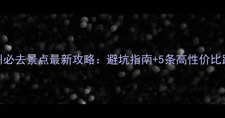 杭州必去景点最新攻略避坑指南5条高性价比路线