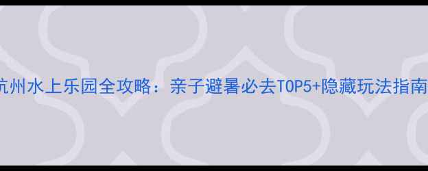 杭州水上乐园全攻略亲子避暑必去TOP5隐藏玩法指南