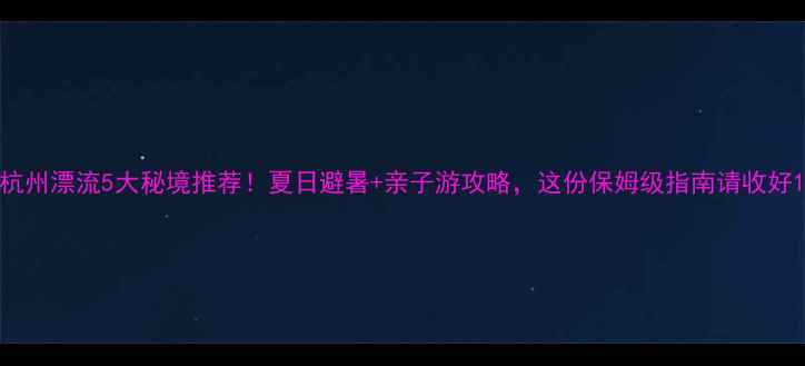 杭州漂流5大秘境推荐夏日避暑亲子游攻略这份保姆级指南请收好