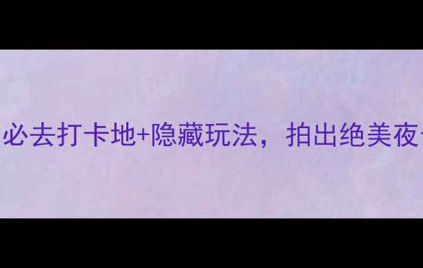 杭州西湖夜游全攻略必去打卡地隐藏玩法拍出绝美夜景附路线拍照点