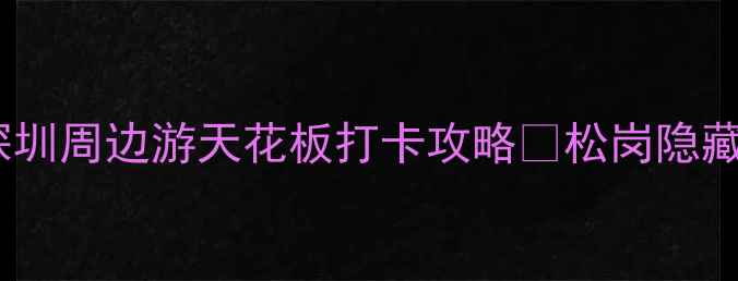 图片 松岗必玩！深圳周边游天花板打卡攻略🔥松岗隐藏玩法大公开2