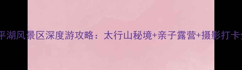 图片 林州太平湖风景区深度游攻略：太行山秘境+亲子露营+摄影打卡全指南1