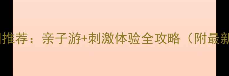 株洲必玩水上乐园推荐亲子游刺激体验全攻略附最新票价避坑指南