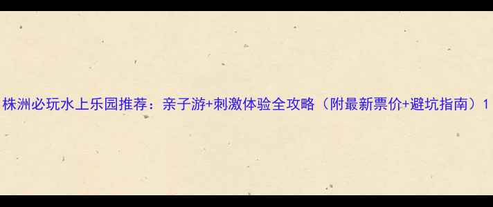 图片 株洲必玩水上乐园推荐：亲子游+刺激体验全攻略（附最新票价+避坑指南）1