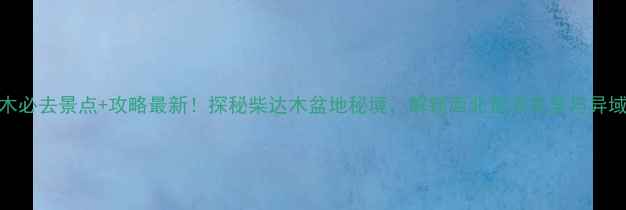 格尔木必去景点攻略最新探秘柴达木盆地秘境解锁西北荒凉美学与异域风情