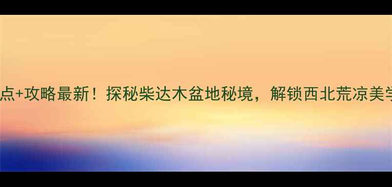 图片 格尔木必去景点+攻略最新！探秘柴达木盆地秘境，解锁西北荒凉美学与异域风情1