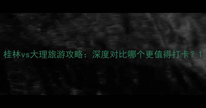 图片 桂林vs大理旅游攻略：深度对比哪个更值得打卡？1