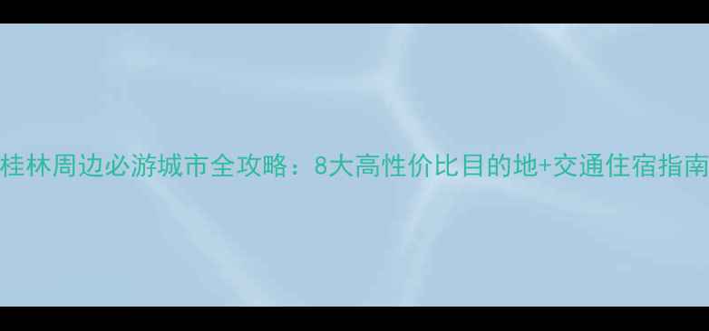 图片 桂林周边必游城市全攻略：8大高性价比目的地+交通住宿指南