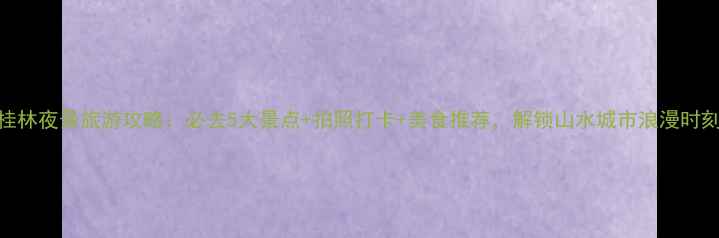 桂林夜景旅游攻略必去5大景点拍照打卡美食推荐解锁山水城市浪漫时刻