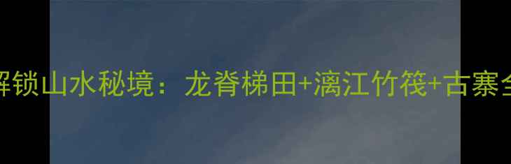 桂林必打卡20元解锁山水秘境龙脊梯田漓江竹筏古寨全攻略最新玩法