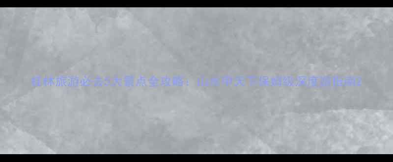 桂林旅游必去5大景点全攻略山水甲天下保姆级深度游指南