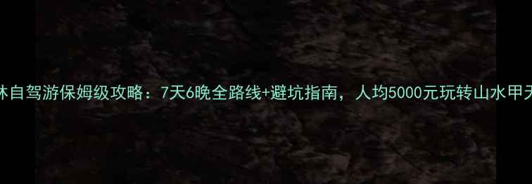 图片 桂林自驾游保姆级攻略：7天6晚全路线+避坑指南，人均5000元玩转山水甲天下