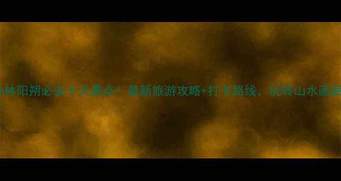 桂林阳朔必去十大景点最新旅游攻略打卡路线玩转山水画廊