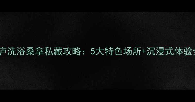 桐庐洗浴桑拿私藏攻略5大特色场所沉浸式体验全