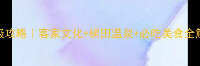 图片 梅州5天4夜保姆级攻略｜客家文化+梯田温泉+必吃美食全解锁！附隐藏玩法