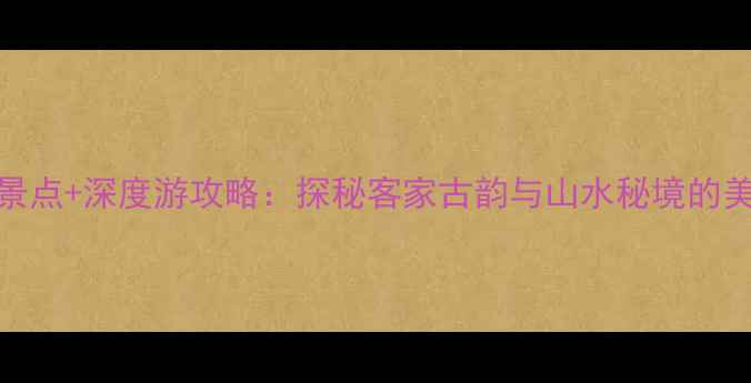 梅州五华必去景点深度游攻略探秘客家古韵与山水秘境的美食住宿全指南