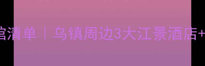 图片 梅花洲景区必住宾馆清单｜乌镇周边3大江景酒店+交通攻略+避坑指南