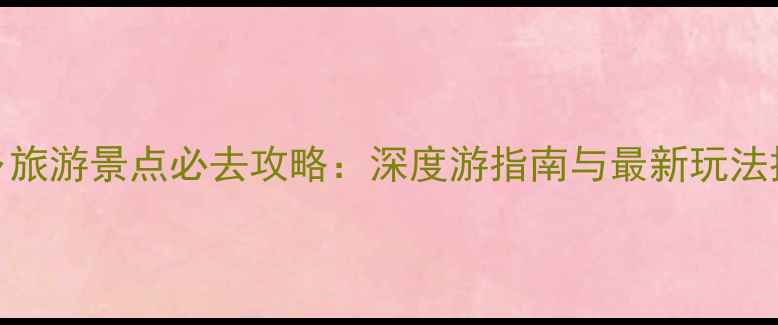 图片 武乡旅游景点必去攻略：深度游指南与最新玩法推荐