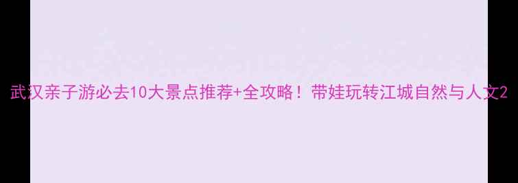 武汉亲子游必去10大景点推荐全攻略带娃玩转江城自然与人文