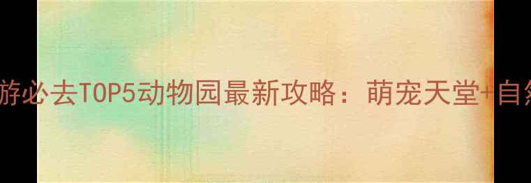 武汉亲子游必去TOP5动物园最新攻略萌宠天堂自然教育全