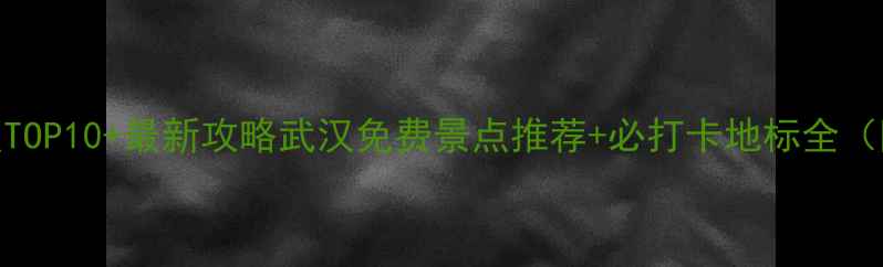 武汉必去景点TOP10最新攻略武汉免费景点推荐必打卡地标全附交通指南