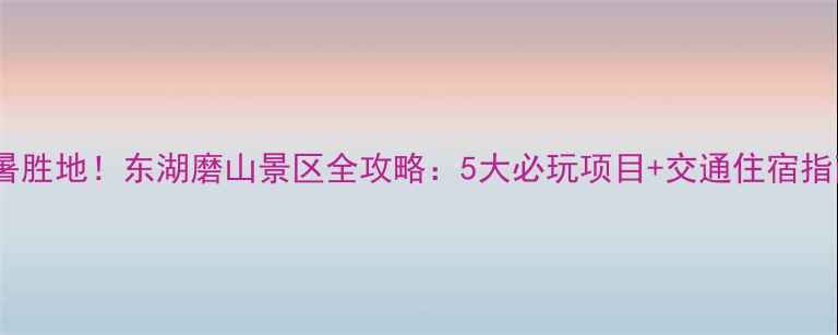武汉必去的亲子避暑胜地东湖磨山景区全攻略5大必玩项目交通住宿指南附避坑提示