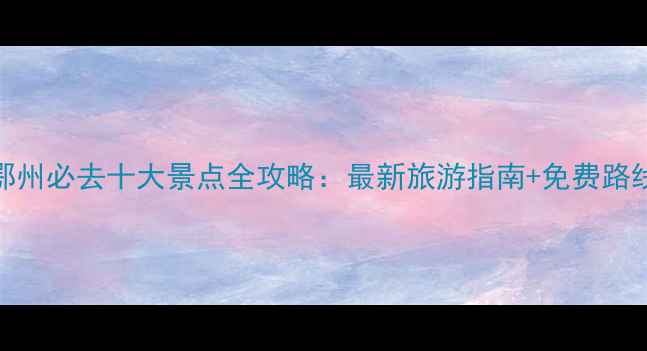 图片 武汉鄂州必去十大景点全攻略：最新旅游指南+免费路线规划