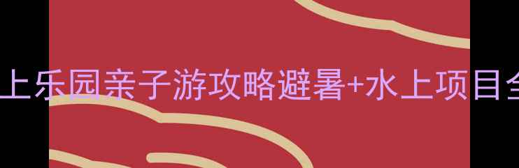 水濂山水上乐园亲子游攻略避暑水上项目全测评