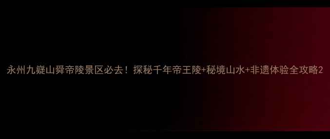 图片 永州九嶷山舜帝陵景区必去！探秘千年帝王陵+秘境山水+非遗体验全攻略2