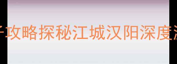 汉阳必去景点TOP10周末亲子攻略探秘江城汉阳深度游全攻略附交通美食地图