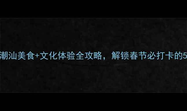 图片 汕头春节攻略潮汕美食+文化体验全攻略，解锁春节必打卡的5个隐藏玩法！