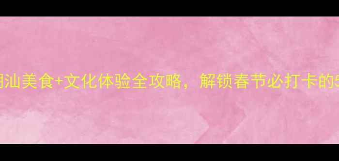 汕头春节攻略潮汕美食文化体验全攻略解锁春节必打卡的5个隐藏玩法