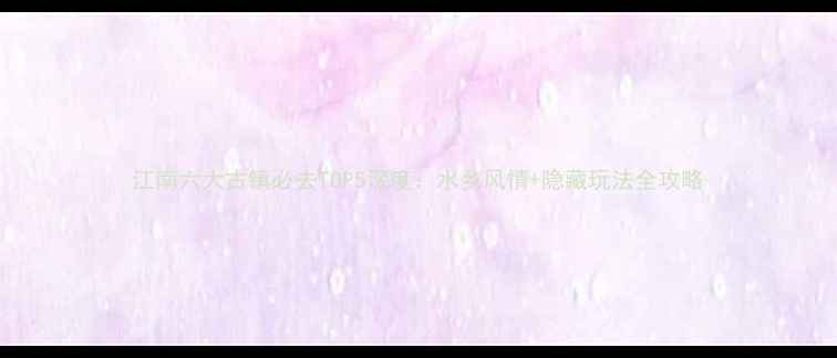 图片 江南六大古镇必去TOP5深度：水乡风情+隐藏玩法全攻略