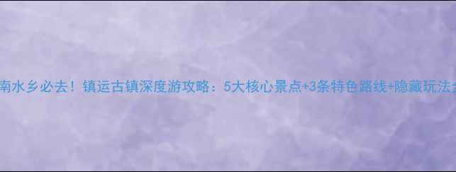 图片 江南水乡必去！镇运古镇深度游攻略：5大核心景点+3条特色路线+隐藏玩法全1