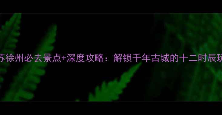 图片 江苏徐州必去景点+深度攻略：解锁千年古城的十二时辰玩法