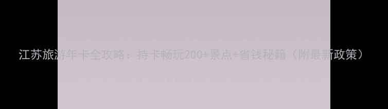 江苏旅游年卡全攻略持卡畅玩200景点省钱秘籍附最新政策