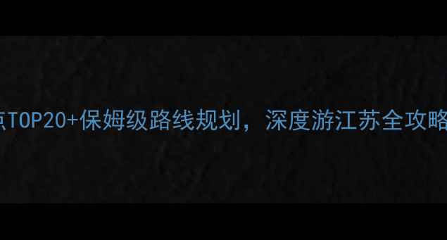 江苏旅游攻略必去景点TOP20保姆级路线规划深度游江苏全攻略附交通住宿攻略