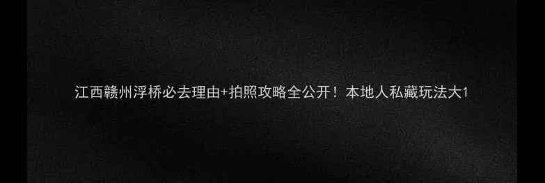 江西赣州浮桥必去理由拍照攻略全公开本地人私藏玩法大