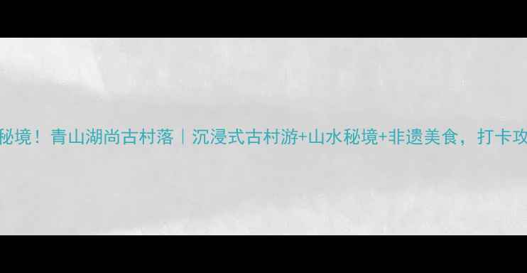 江西隐藏秘境青山湖尚古村落沉浸式古村游山水秘境非遗美食打卡攻略必收