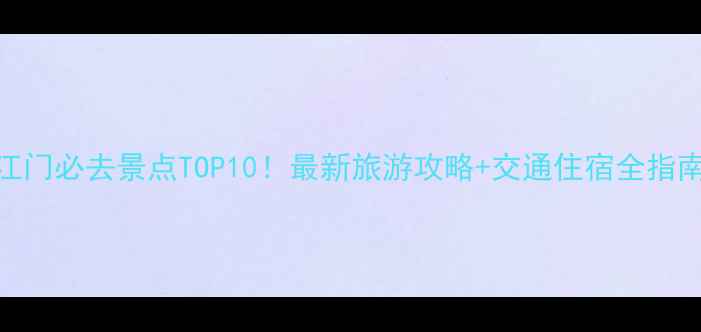 江门必去景点TOP10最新旅游攻略交通住宿全指南