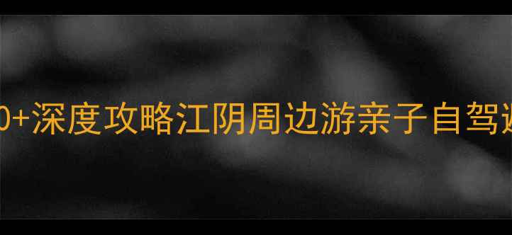 江阴必玩景点TOP10深度攻略江阴周边游亲子自驾避暑打卡全指南