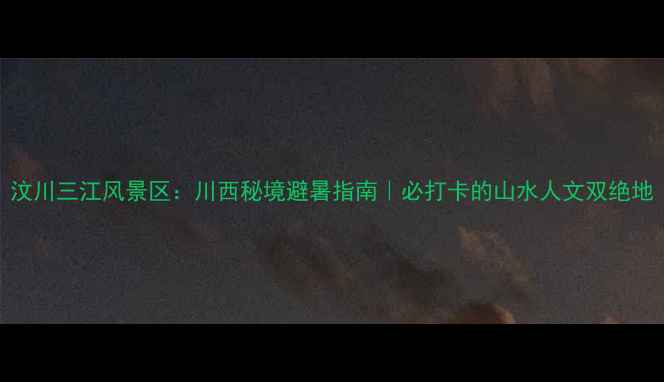 汶川三江风景区川西秘境避暑指南必打卡的山水人文双绝地