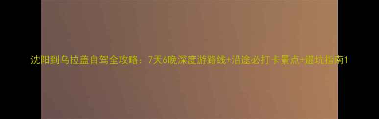 图片 沈阳到乌拉盖自驾全攻略：7天6晚深度游路线+沿途必打卡景点+避坑指南1