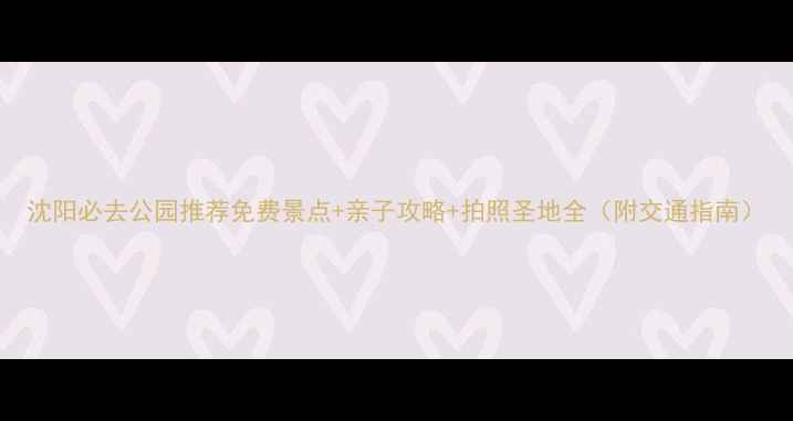 沈阳必去公园推荐免费景点亲子攻略拍照圣地全附交通指南