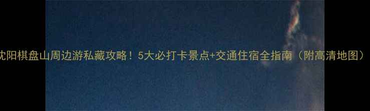 图片 沈阳棋盘山周边游私藏攻略！5大必打卡景点+交通住宿全指南（附高清地图）1
