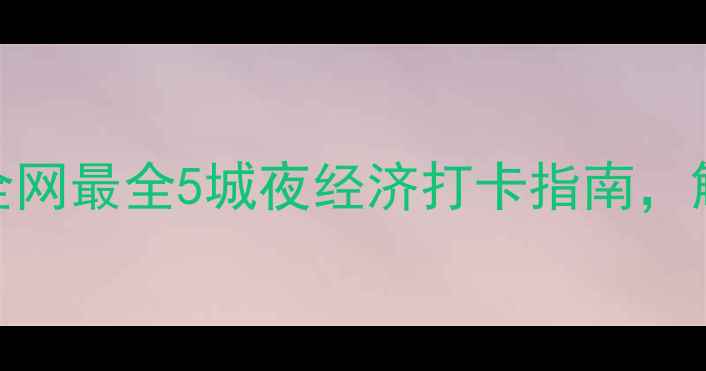 沉浸式夜生活攻略全网最全5城夜经济打卡指南解锁年轻人夜游新姿势