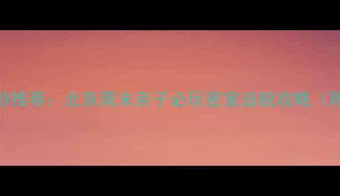 图片 沉浸式解谜+亲子游推荐：北京周末亲子必玩密室逃脱攻略（附最新打卡地图）1