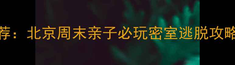 沉浸式解谜亲子游推荐北京周末亲子必玩密室逃脱攻略附最新打卡地图
